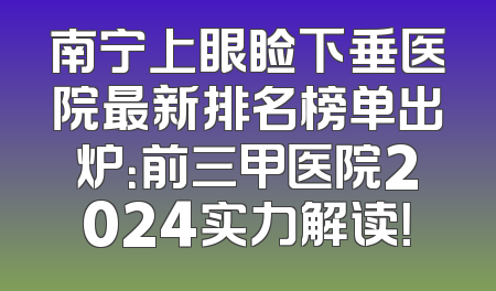 南宁上眼睑下垂医院最新排名榜单出炉：前三甲医院2024实力解读！