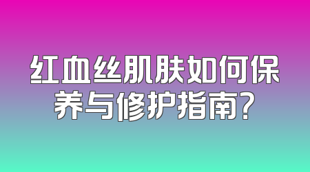 红血丝肌肤如何保养与修护指南？