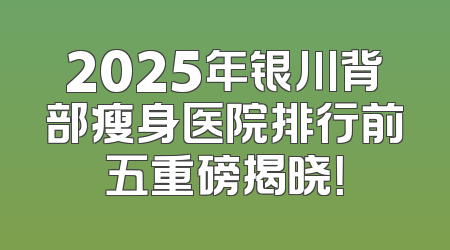 2025年银川背部瘦身医院排行前五重磅揭晓！