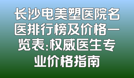长沙电美塑医院名医排行榜及价格一览表：权威医生专业价格指南