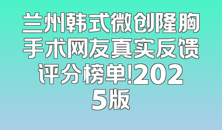 兰州韩式微创隆胸手术网友真实反馈评分榜单！2025版