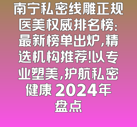 南宁私密线雕正规医美权威排名榜：最新榜单出炉，精选机构推荐！以专业塑美，护航私密健康 2024年盘点