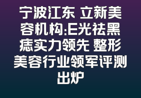 宁波江东邥立新美容机构：E光祛黑痣实力领先 整形美容行业领军评测出炉