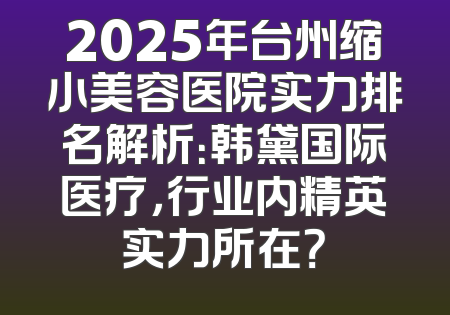 2025年台州缩小美容医院实力排名解析：韩黛国际医疗，行业内精英实力所在？