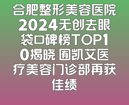 合肥整形美容医院2024无创去眼袋口碑榜TOP10揭晓 囿凯艾医疗美容门诊部再获佳绩
