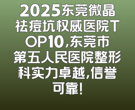 2025东莞微晶祛痘坑权威医院TOP10，东莞市第五人民医院整形科实力卓越，信誉可靠！