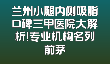兰州小腿内侧吸脂口碑三甲医院大解析！专业机构名列前茅