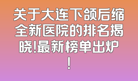 关于大连下颌后缩全新医院的排名揭晓！最新榜单出炉！
