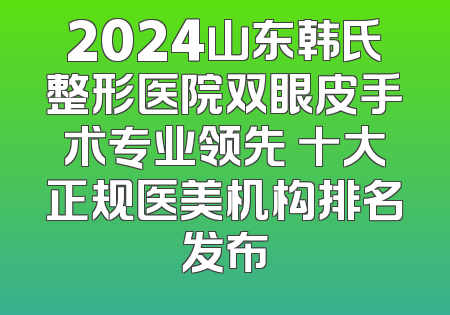 2024山东韩氏整形医院双眼皮手术专业领先 十大正规医美机构排名发布