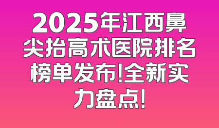 2025年江西鼻尖抬高术医院排名榜单发布！全新实力盘点！