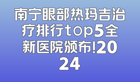 南宁眼部热玛吉治疗排行top5全新医院颁布!2024