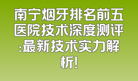 南宁烟牙排名前五医院技术深度测评：最新技术实力解析！