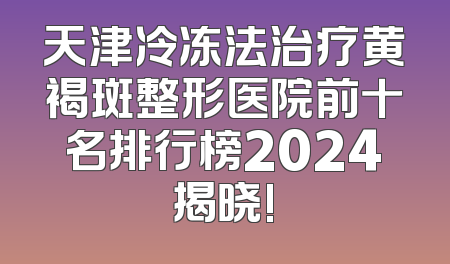 天津冷冻法治疗黄褐斑整形医院前十名排行榜2024揭晓!