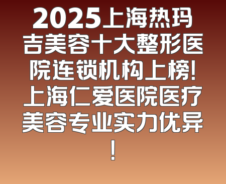 2025上海热玛吉美容十大整形医院连锁机构上榜！上海仁爱医院医疗美容专业实力优异！