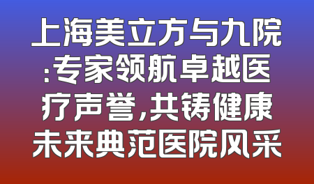上海美立方与九院：专家领航卓越医疗声誉，共铸健康未来典范医院风采