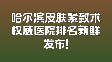 哈尔滨皮肤紧致术权威医院排名新鲜发布！