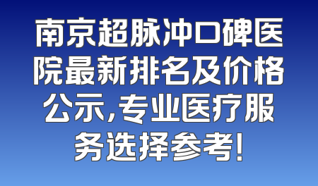 南京超脉冲口碑医院最新排名及价格公示，专业医疗服务选择参考！