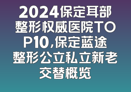 2024保定耳部整形权威医院TOP10，保定蓝途整形公立私立新老交替概览