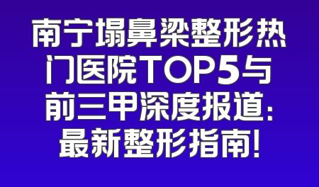 南宁塌鼻梁整形热门医院TOP5与前三甲深度报道：最新整形指南！