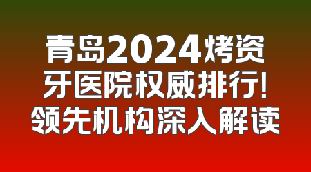 青岛2024烤资牙医院权威排行！领先机构深入解读
