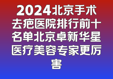 2024北京手术去疤医院排行前十名单北京卓新华星医疗美容专家更厉害