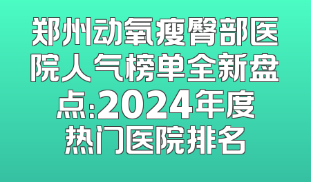 郑州动氧瘦臀部医院人气榜单全新盘点：2024年度热门医院排名
