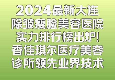 2024最新大连除皱瘦脸美容医院实力排行榜出炉！香佳琪尔医疗美容诊所领先业界技术