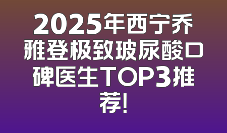 2025年西宁乔雅登极致玻尿酸口碑医生TOP3推荐！