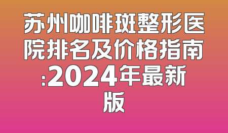 苏州咖啡斑整形医院排名及价格指南：2024年最新版