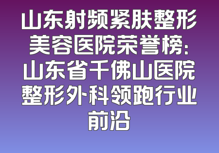 山东射频紧肤整形美容医院荣誉榜：山东省千佛山医院整形外科领跑行业前沿