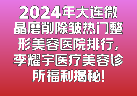2024年大连微晶磨削除皱热门整形美容医院排行，李耀宇医疗美容诊所福利揭秘！