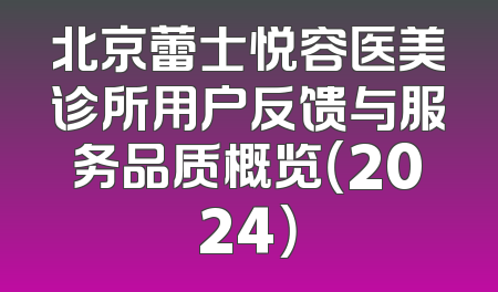 北京蕾士悦容医美诊所用户反馈与服务品质概览（2024）