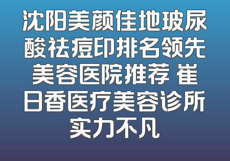 沈阳美颜佳地玻尿酸祛痘印排名领先美容医院推荐 崔日香医疗美容诊所实力不凡