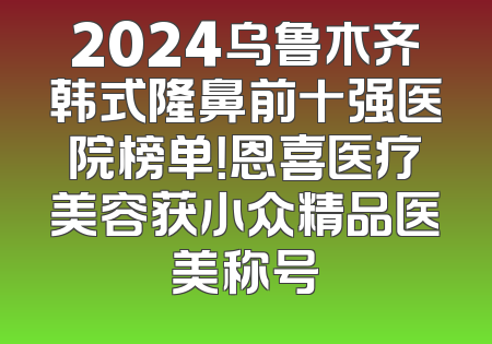 2024乌鲁木齐韩式隆鼻前十强医院榜单！恩喜医疗美容获小众精品医美称号