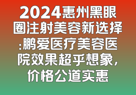 2024惠州黑眼圈注射美容新选择：鹏爱医疗美容医院效果超乎想象，价格公道实惠