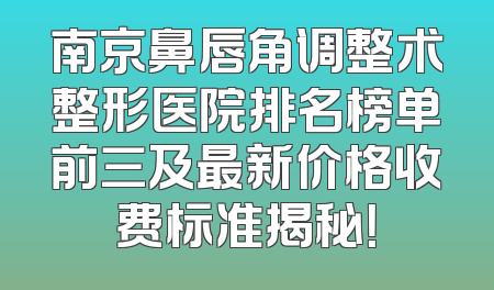 南京鼻唇角调整术整形医院排名榜单前三及最新价格收费标准揭秘！