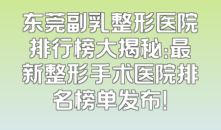 东莞副乳整形医院排行榜大揭秘：最新整形手术医院排名榜单发布！