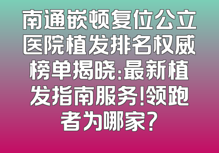 南通嵌顿复位公立医院植发排名权威榜单揭晓：最新植发指南服务！领跑者为哪家？
