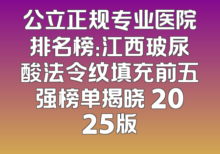 公立正规专业医院排名榜：江西玻尿酸法令纹填充前五强榜单揭晓 2025版