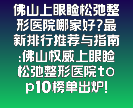 佛山上眼睑松弛整形医院哪家好？最新排行推荐与指南：佛山权威上眼睑松弛整形医院top10榜单出炉！