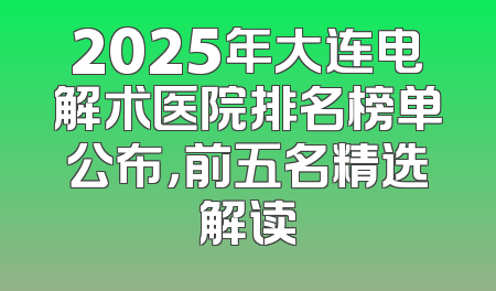 2025年大连电解术医院排名榜单公布，前五名精选解读