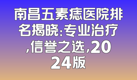 南昌五素痣医院排名揭晓：专业治疗，信誉之选，2024版