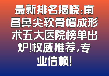 最新排名揭晓：南昌鼻尖软骨帽成形术五大医院榜单出炉！权威推荐，专业信赖！