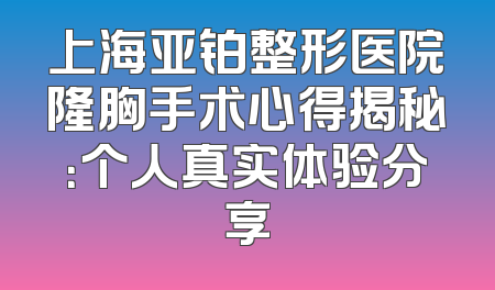 上海亚铂整形医院隆胸手术心得揭秘：个人真实体验分享