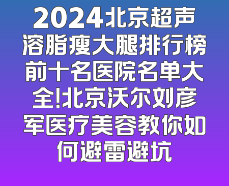 2024北京超声溶脂瘦大腿排行榜前十名医院名单大全！北京沃尔刘彦军医疗美容教你如何避雷避坑