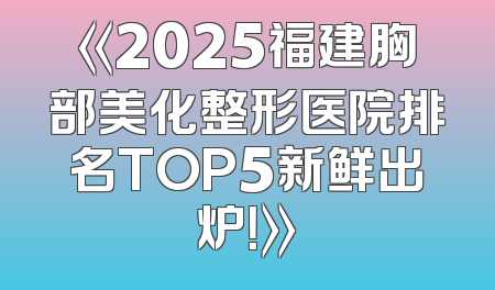 《2025福建胸部美化整形医院排名TOP5新鲜出炉！》