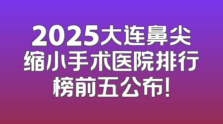 2025大连鼻尖缩小手术医院排行榜前五公布！