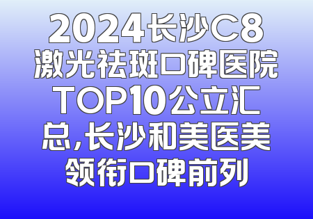 2024长沙C8激光祛斑口碑医院TOP10公立汇总，长沙和美医美领衔口碑前列