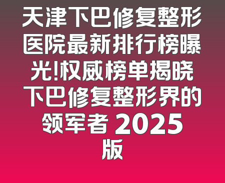 天津下巴修复整形医院最新排行榜曝光！权威榜单揭晓下巴修复整形界的领军者 2025版