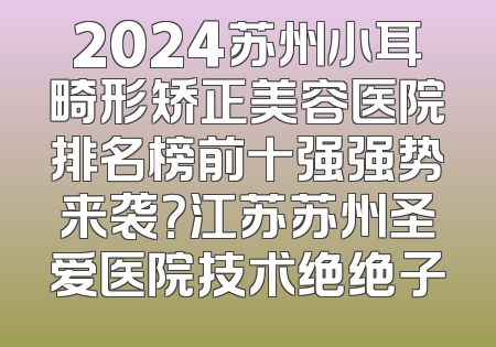 2024苏州小耳畸形矫正美容医院排名榜前十强强势来袭？江苏苏州圣爱医院技术绝绝子